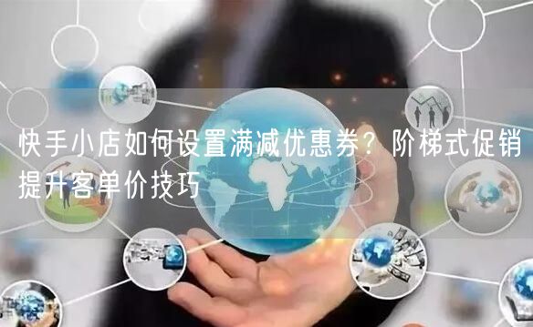 快手小店如何设置满减优惠券？阶梯式促销提升客单价技巧