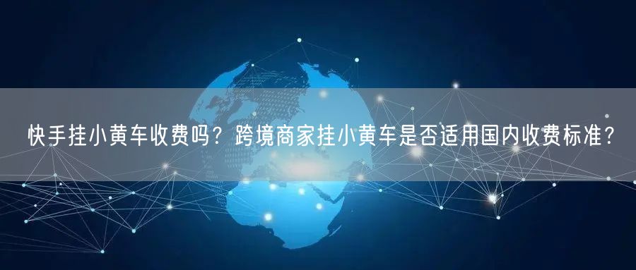 快手挂小黄车收费吗？跨境商家挂小黄车是否适用国内收费标准？