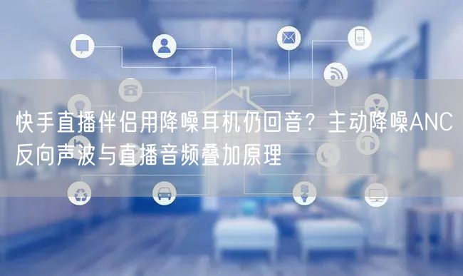 快手直播伴侣用降噪耳机仍回音？主动降噪ANC反向声波与直播音频叠加原理