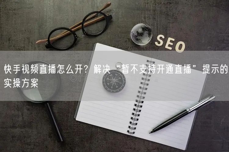 快手视频直播怎么开？解决“暂不支持开通直播”提示的实操方案