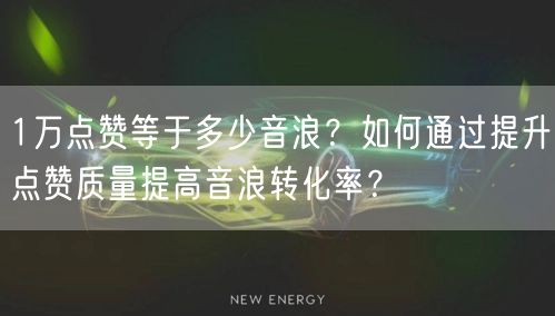 1万点赞等于多少音浪？如何通过提升点赞质量提高音浪转化率？