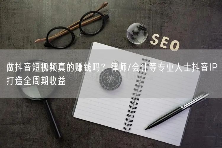 做抖音短视频真的赚钱吗？律师/会计等专业人士抖音IP打造全周期收益