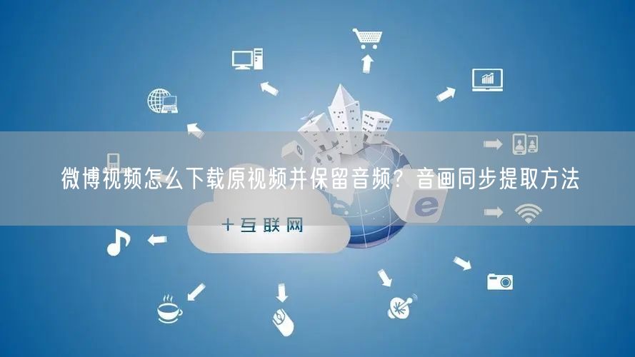 微博视频怎么下载原视频并保留音频？音画同步提取方法