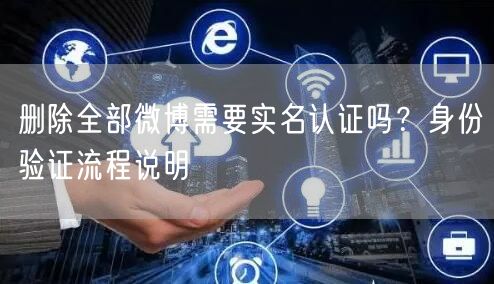 删除全部微博需要实名认证吗?身份验证流程说明