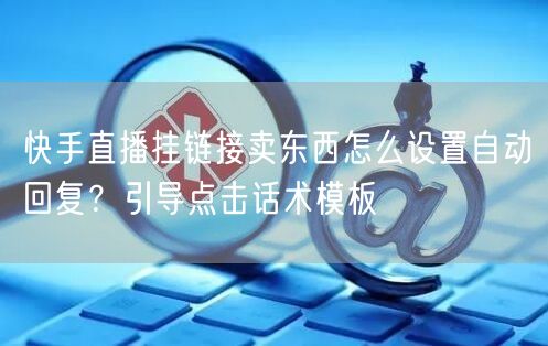 快手直播挂链接卖东西怎么设置自动回复？引导点击话术模板