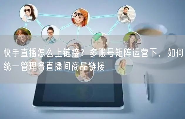 快手直播怎么上链接？多账号矩阵运营下，如何统一管理各直播间商品链接