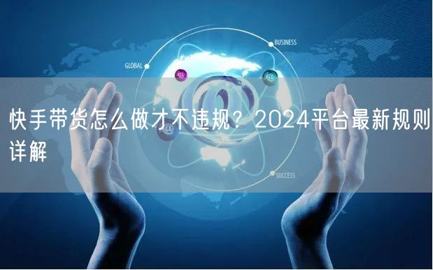 快手带货怎么做才不违规？2024平台最新规则详解