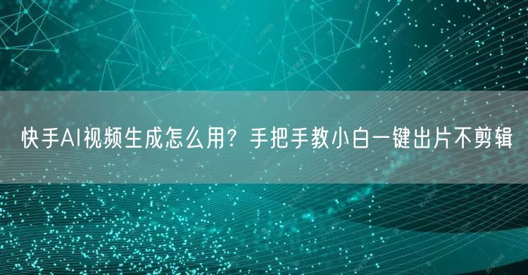 快手AI视频生成怎么用？手把手教小白一键出片不剪辑