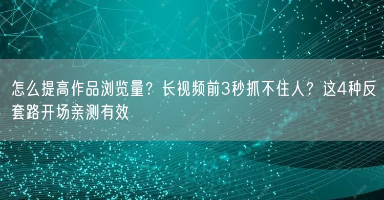 怎么提高作品浏览量？长视频前3秒抓不住人？这4种反套路开场亲测有效