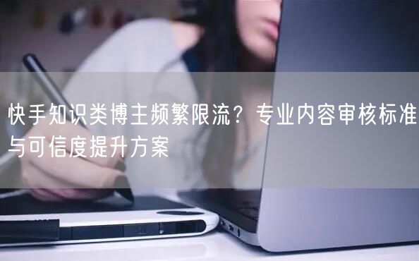 快手知识类博主频繁限流？专业内容审核标准与可信度提升方案
