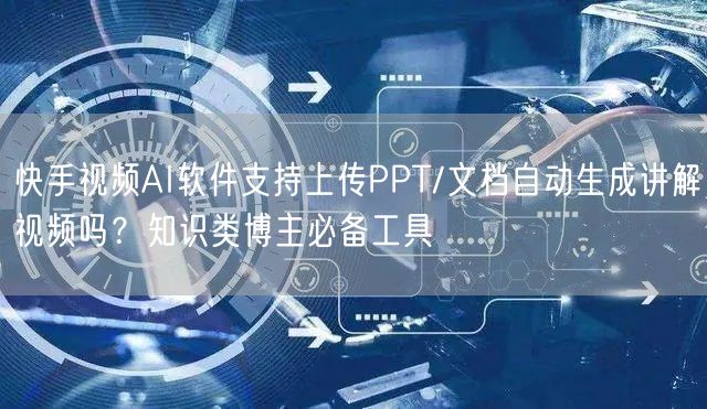 快手视频AI软件支持上传PPT/文档自动生成讲解视频吗？知识类博主必备工具