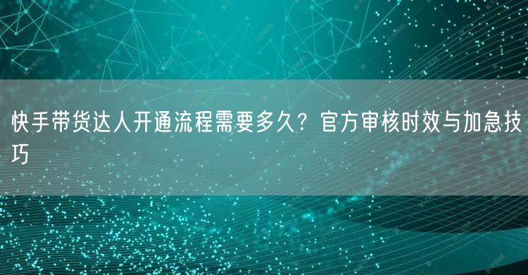 快手带货达人开通流程需要多久？官方审核时效与加急技巧