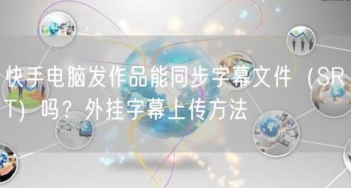 快手电脑发作品能同步字幕文件（SRT）吗？外挂字幕上传方法
