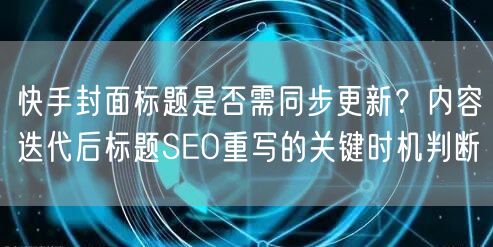 快手封面标题是否需同步更新？内容迭代后标题SEO重写的关键时机判断