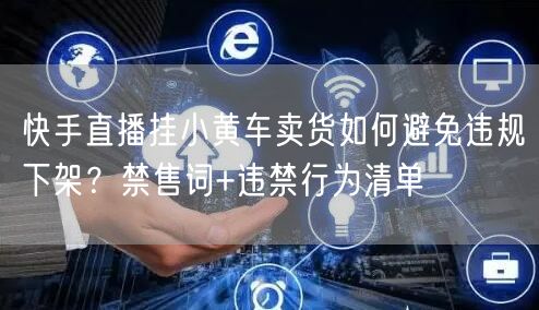 快手直播挂小黄车卖货如何避免违规下架？禁售词+违禁行为清单