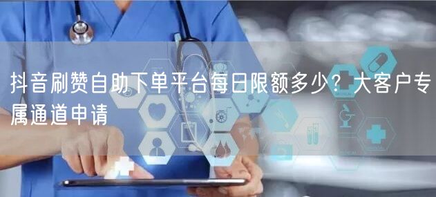 抖音刷赞自助下单平台每日限额多少？大客户专属通道申请