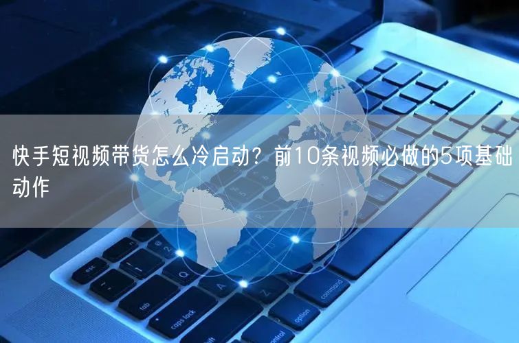 快手短视频带货怎么冷启动？前10条视频必做的5项基础动作