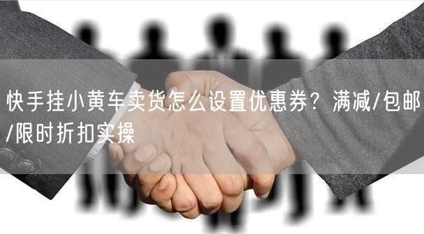 快手挂小黄车卖货怎么设置优惠券？满减/包邮/限时折扣实操