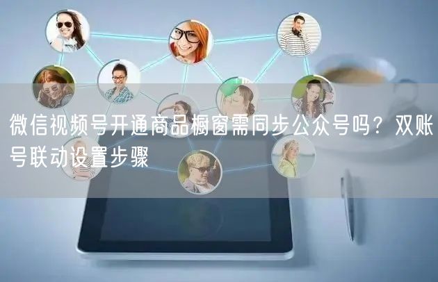 微信视频号开通商品橱窗需同步公众号吗？双账号联动设置步骤