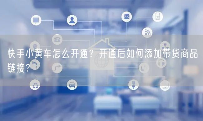 快手小黄车怎么开通？开通后如何添加带货商品链接？