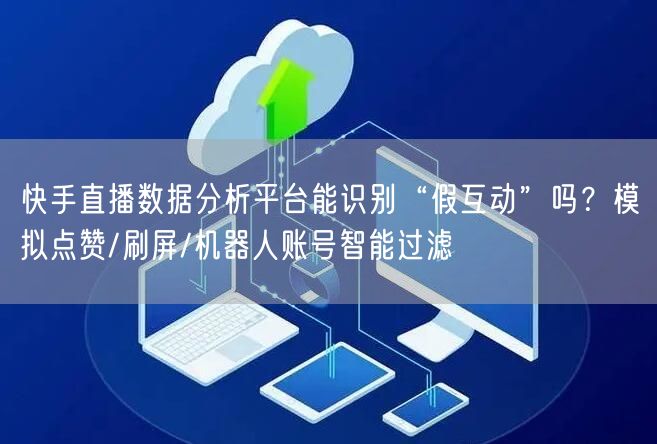 快手直播数据分析平台能识别“假互动”吗？模拟点赞/刷屏/机器人账号智能过滤
